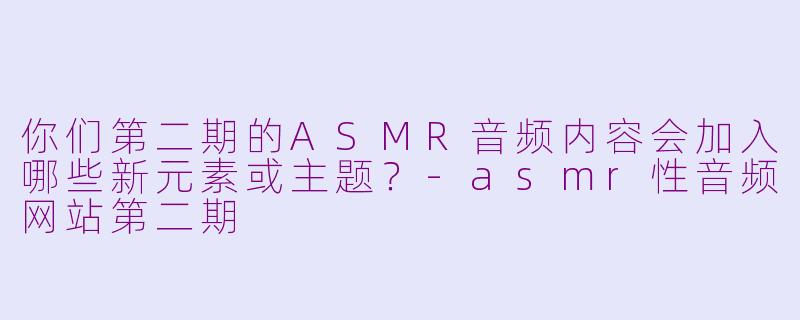 你们第二期的ASMR音频内容会加入哪些新元素或主题？-asmr性音频网站第二期
