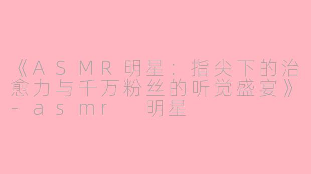 《ASMR明星：指尖下的治愈力与千万粉丝的听觉盛宴》-asmr 明星