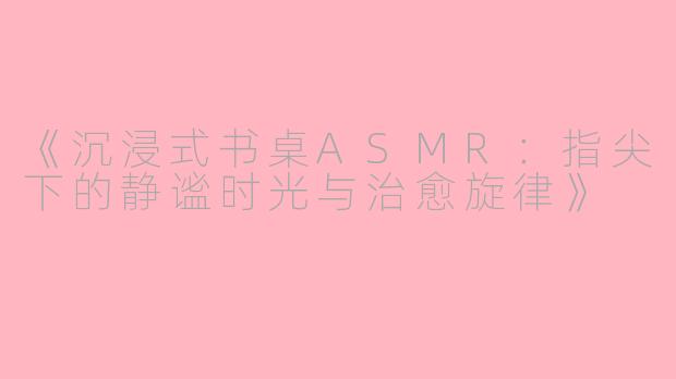 《沉浸式书桌ASMR：指尖下的静谧时光与治愈旋律》