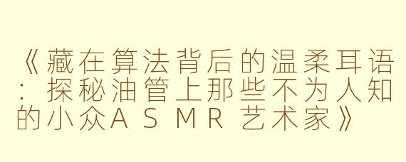 《藏在算法背后的温柔耳语：探秘油管上那些不为人知的小众ASMR艺术家》