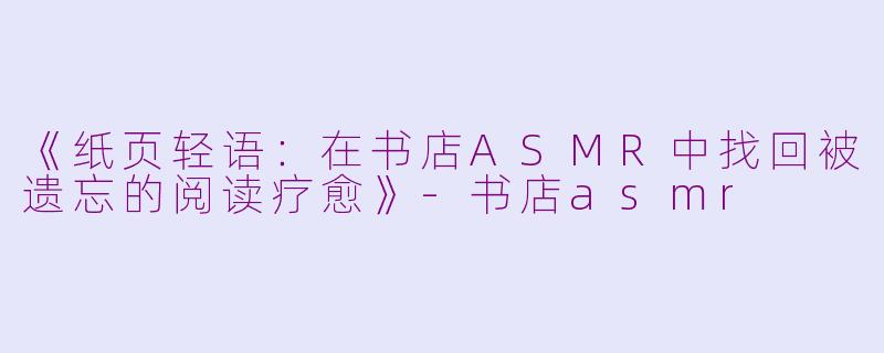 《纸页轻语：在书店ASMR中找回被遗忘的阅读疗愈》-书店asmr