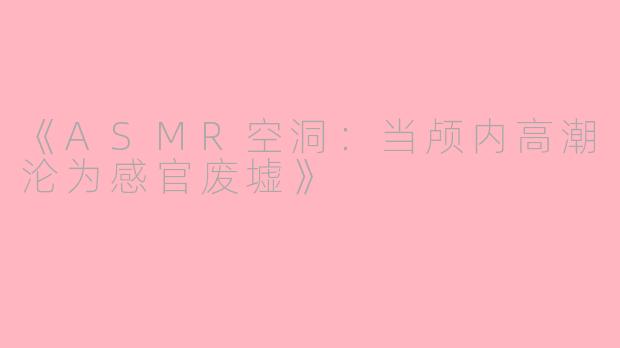 《ASMR空洞：当颅内高潮沦为感官废墟》