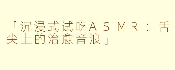 「沉浸式试吃ASMR：舌尖上的治愈音浪」