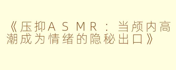 《压抑ASMR：当颅内高潮成为情绪的隐秘出口》