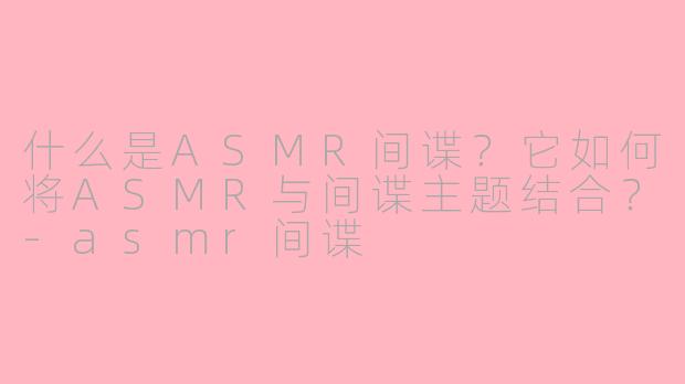什么是ASMR间谍？它如何将ASMR与间谍主题结合？-asmr间谍