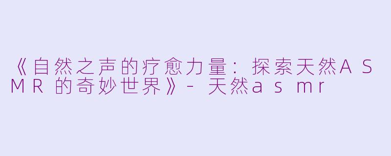 《自然之声的疗愈力量：探索天然ASMR的奇妙世界》-天然asmr