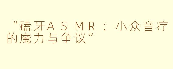 “磕牙ASMR：小众音疗的魔力与争议”