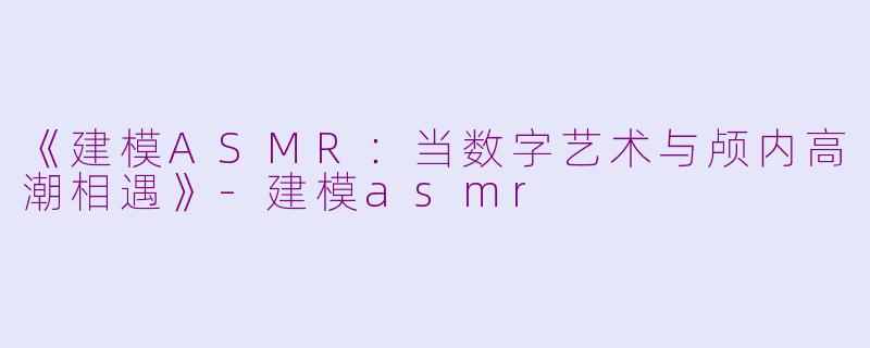 《建模ASMR：当数字艺术与颅内高潮相遇》-建模asmr