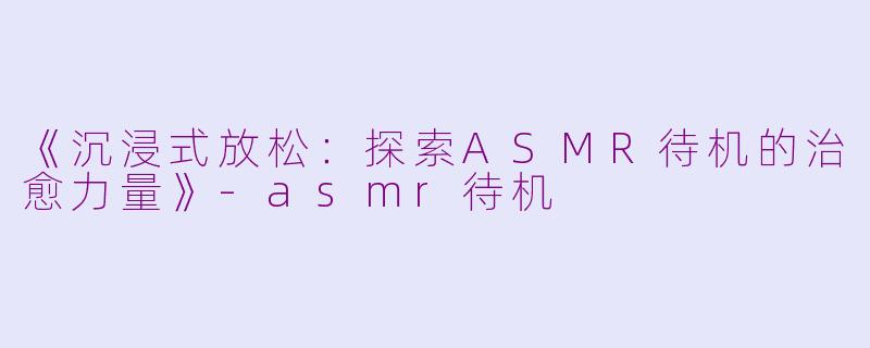 《沉浸式放松：探索ASMR待机的治愈力量》-asmr待机