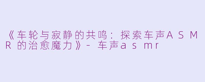 《车轮与寂静的共鸣：探索车声ASMR的治愈魔力》-车声asmr