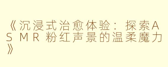 《沉浸式治愈体验：探索ASMR粉红声景的温柔魔力》