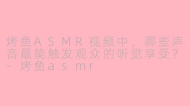 烤鱼ASMR视频中，哪些声音最能触发观众的听觉享受？-烤鱼asmr