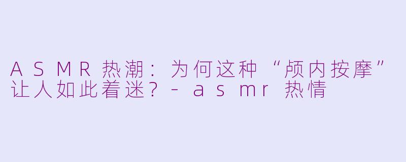 ASMR热潮：为何这种“颅内按摩”让人如此着迷？-asmr热情