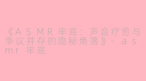《ASMR牢底：声音疗愈与争议并存的隐秘角落》-asmr牢底