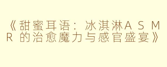 《甜蜜耳语：冰淇淋ASMR的治愈魔力与感官盛宴》