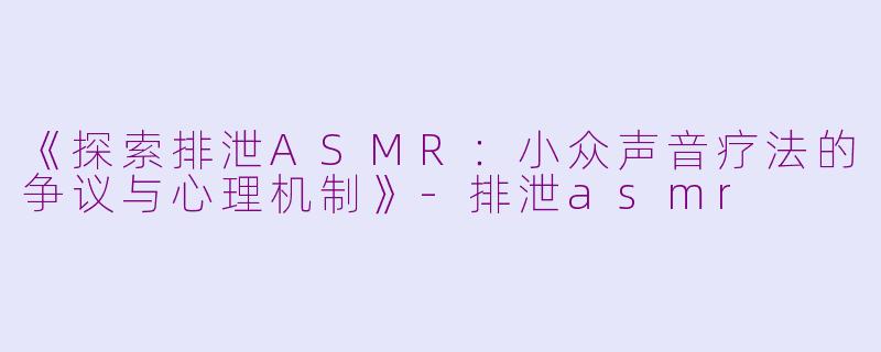 《探索排泄ASMR：小众声音疗法的争议与心理机制》-排泄asmr