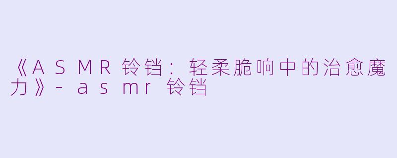 《ASMR铃铛：轻柔脆响中的治愈魔力》-asmr铃铛