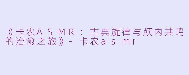 《卡农ASMR：古典旋律与颅内共鸣的治愈之旅》-卡农asmr