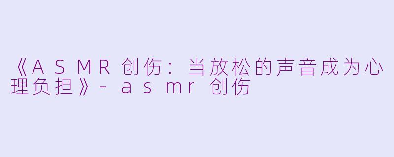 《ASMR创伤：当放松的声音成为心理负担》-asmr创伤