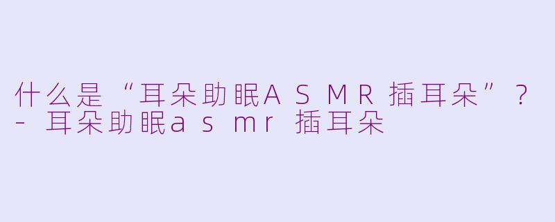 什么是“耳朵助眠ASMR插耳朵”？-耳朵助眠asmr插耳朵