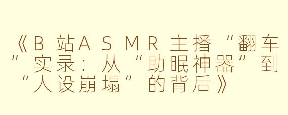 《B站ASMR主播“翻车”实录:从“助眠神器”到“人设崩塌”的背后》