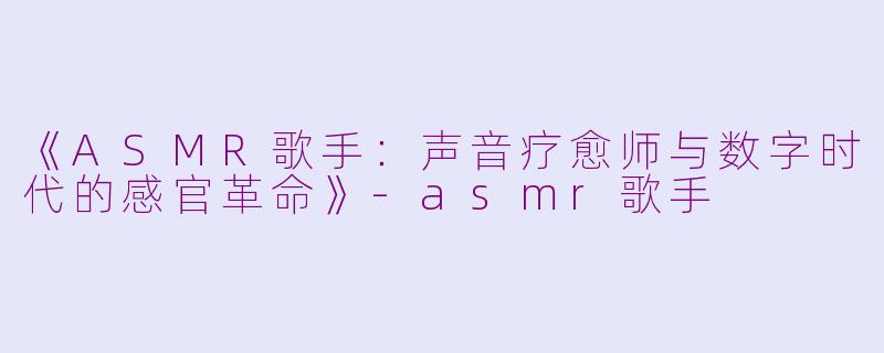 《ASMR歌手：声音疗愈师与数字时代的感官革命》-asmr歌手