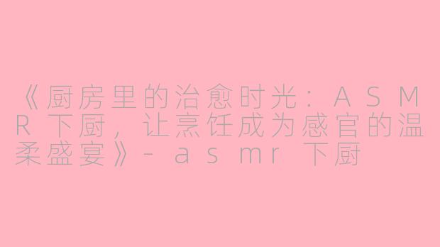 《厨房里的治愈时光：ASMR下厨，让烹饪成为感官的温柔盛宴》-asmr下厨