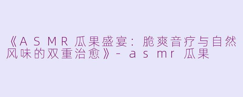 《ASMR瓜果盛宴：脆爽音疗与自然风味的双重治愈》-asmr瓜果