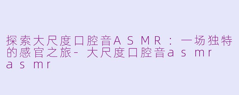 探索大尺度口腔音ASMR:一场独特的感官之旅
