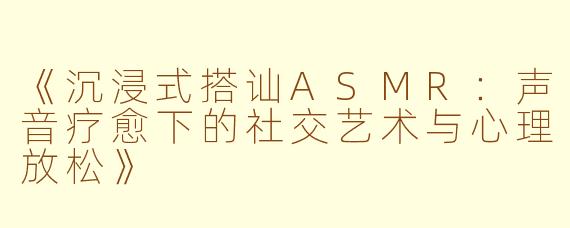 《沉浸式搭讪ASMR：声音疗愈下的社交艺术与心理放松》