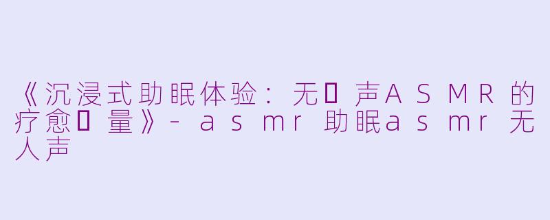 《沉浸式助眠体验：无⼈声ASMR的疗愈⼒量》-asmr助眠asmr无人声