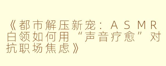《都市解压新宠:ASMR白领如何用“声音疗愈”对抗职场焦虑》