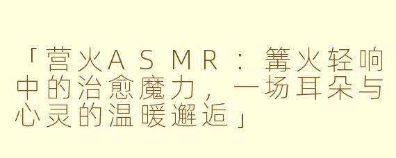 「营火ASMR：篝火轻响中的治愈魔力，一场耳朵与心灵的温暖邂逅」