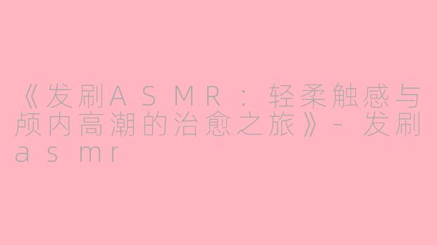 《发刷ASMR：轻柔触感与颅内高潮的治愈之旅》-发刷asmr