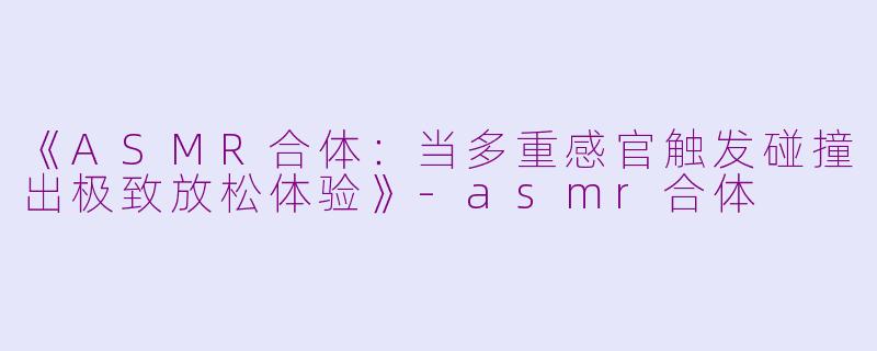 《ASMR合体：当多重感官触发碰撞出极致放松体验》-asmr合体