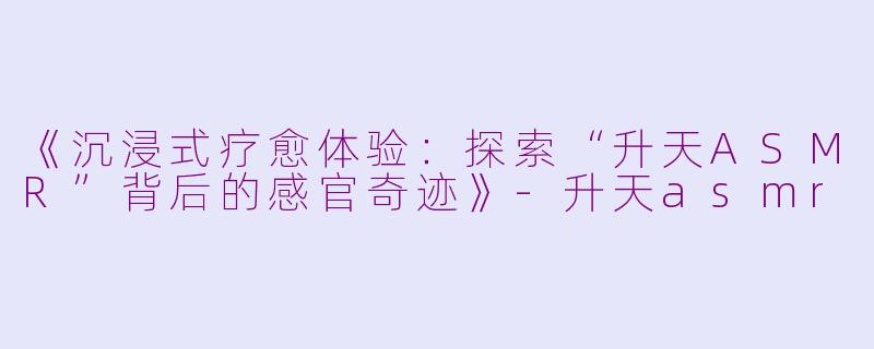 《沉浸式疗愈体验：探索“升天ASMR”背后的感官奇迹》-升天asmr