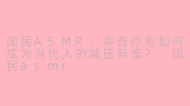 国民ASMR：声音疗愈如何成为当代人的减压新宠？-国民asmr