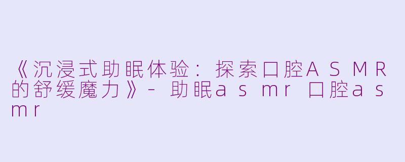 《沉浸式助眠体验：探索口腔ASMR的舒缓魔力》-助眠asmr口腔asmr