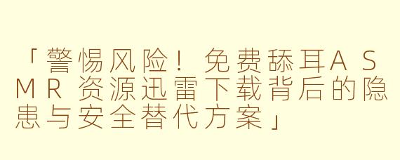 「警惕风险！免费舔耳ASMR资源迅雷下载背后的隐患与安全替代方案」