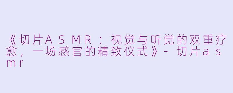 《切片ASMR：视觉与听觉的双重疗愈，一场感官的精致仪式》-切片asmr