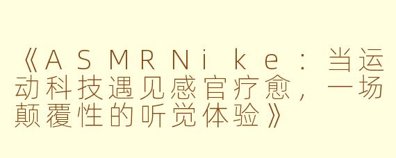 《ASMRNike：当运动科技遇见感官疗愈，一场颠覆性的听觉体验》