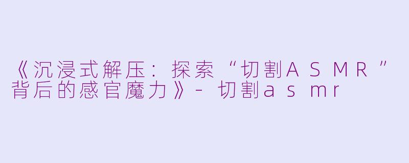 《沉浸式解压：探索“切割ASMR”背后的感官魔力》-切割asmr