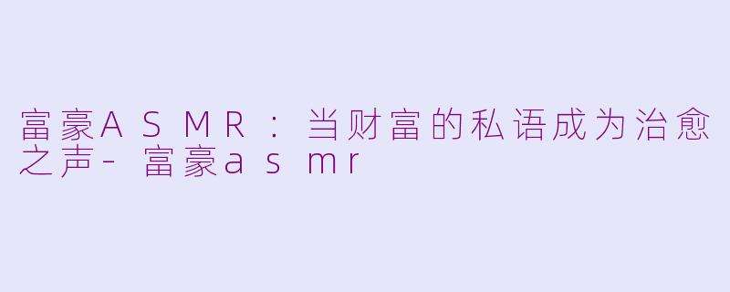 富豪ASMR：当财富的私语成为治愈之声-富豪asmr