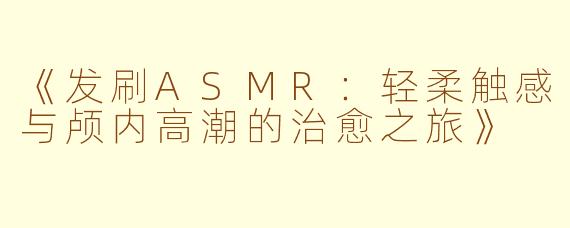 《发刷ASMR：轻柔触感与颅内高潮的治愈之旅》