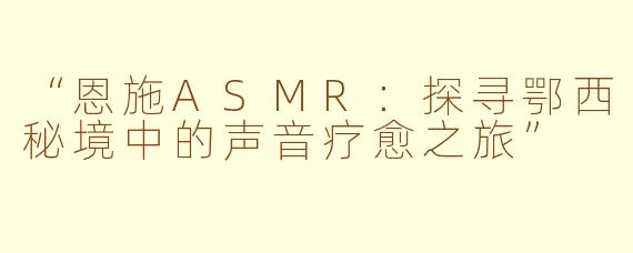 “恩施ASMR：探寻鄂西秘境中的声音疗愈之旅”