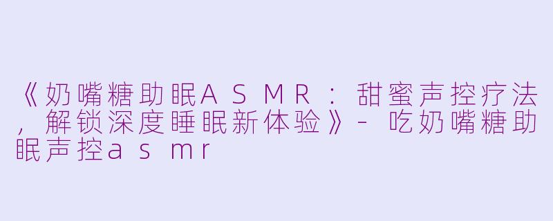 《奶嘴糖助眠ASMR：甜蜜声控疗法，解锁深度睡眠新体验》-吃奶嘴糖助眠声控asmr