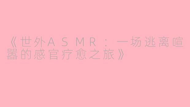 《世外ASMR：一场逃离喧嚣的感官疗愈之旅》