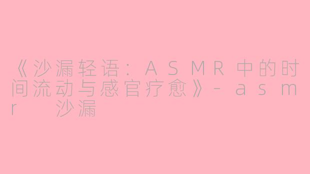 《沙漏轻语：ASMR中的时间流动与感官疗愈》-asmr 沙漏