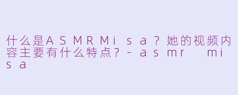 什么是ASMRMisa？她的视频内容主要有什么特点？-asmr misa