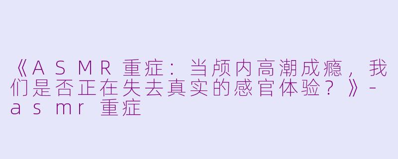 《ASMR重症：当颅内高潮成瘾，我们是否正在失去真实的感官体验？》-asmr重症